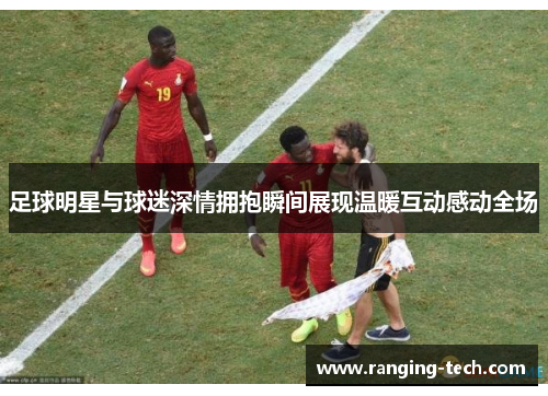 足球明星与球迷深情拥抱瞬间展现温暖互动感动全场