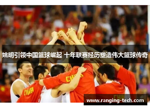 姚明引领中国篮球崛起 十年联赛经历塑造伟大篮球传奇