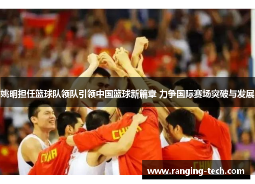 姚明担任篮球队领队引领中国篮球新篇章 力争国际赛场突破与发展