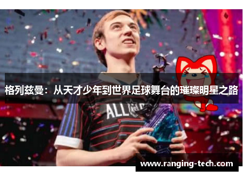 格列兹曼：从天才少年到世界足球舞台的璀璨明星之路